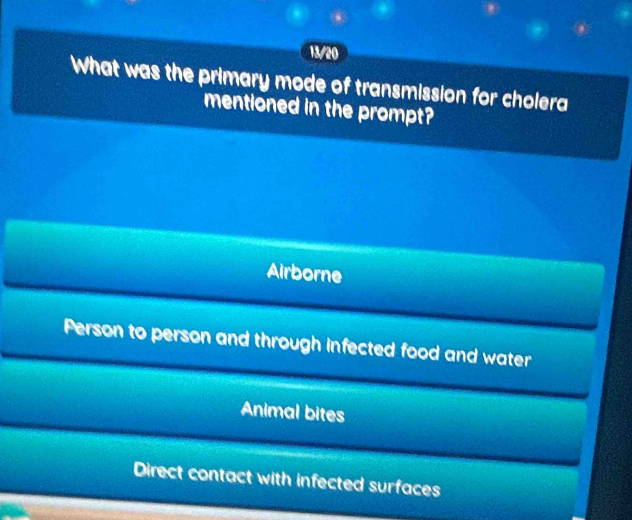 13/20
What was the primary mode of transmission for cholera
mentioned in the prompt?
Airborne
Person to person and through infected food and water
Animal bites
Direct contact with infected surfaces