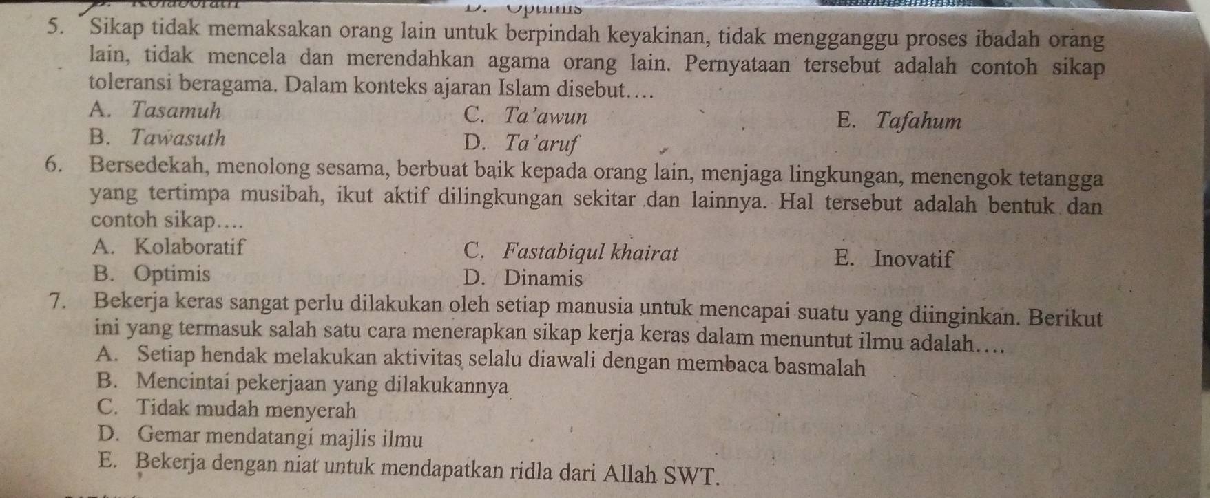 “Sikap tidak memaksakan orang lain untuk berpindah keyakinan, tidak mengganggu proses ibadah orang
lain, tidak mencela dan merendahkan agama orang lain. Pernyataan tersebut adalah contoh sikap
toleransi beragama. Dalam konteks ajaran Islam disebut....
A. Tasamuh C. Ta’awun E. Tafahum
B. Tawasuth D. Ta ’aruf
6. Bersedekah, menolong sesama, berbuat baik kepada orang lain, menjaga lingkungan, menengok tetangga
yang tertimpa musibah, ikut aktif dilingkungan sekitar dan lainnya. Hal tersebut adalah bentuk dan
contoh sikap…..
A. Kolaboratif C. Fastabiqul khairat E. Inovatif
B. Optimis D. Dinamis
7. Bekerja keras sangat perlu dilakukan oleh setiap manusia untuk mencapai suatu yang diinginkan. Berikut
ini yang termasuk salah satu cara menerapkan sikap kerja keras dalam menuntut ilmu adalah…..
A. Setiap hendak melakukan aktivitas selalu diawali dengan membaca basmalah
B. Mencintai pekerjaan yang dilakukannya
C. Tidak mudah menyerah
D. Gemar mendatangi majlis ilmu
E. Bekerja dengan niat untuk mendapatkan ridla dari Allah SWT.