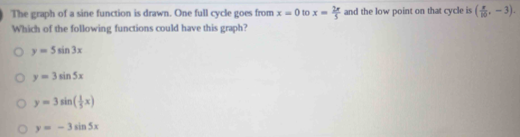 The graph of a sine function is drawn. One full cycle goes from x=0 to x= 2π /5  and the low point on that cycle is ( π /10 ,-3). 
Which of the following functions could have this graph?
y=5sin 3x
y=3sin 5x
y=3sin ( 1/5 x)
y=-3sin 5x