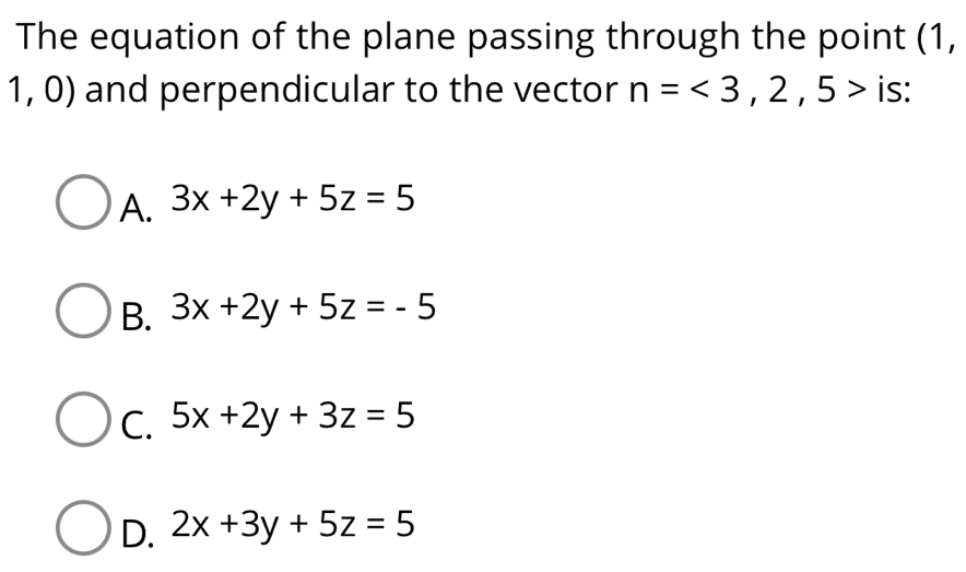 The equation of the plane passing through the point (1,
1,0) and perpendicular to the vector n=<3,2,5> is:
A. 3x+2y+5z=5
B. 3x+2y+5z=-5
C. 5x+2y+3z=5
D. 2x+3y+5z=5