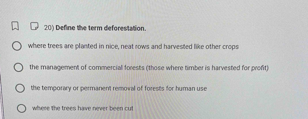 Define the term deforestation.
where trees are planted in nice, neat rows and harvested like other crops
the management of commercial forests (those where timber is harvested for profit)
the temporary or permanent removal of forests for human use
where the trees have never been cut