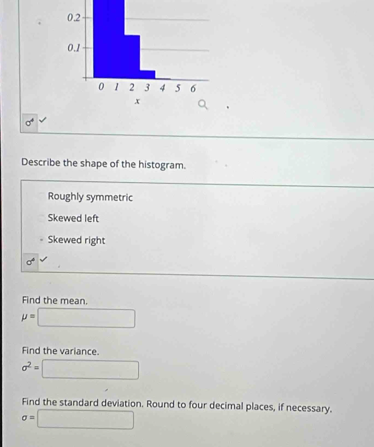 Describe the shape of the histogram.
Roughly symmetric
Skewed left
Skewed right
Find the mean.
mu =□
Find the variance.
sigma^2= □
Find the standard deviation. Round to four decimal places, if necessary.
sigma =□