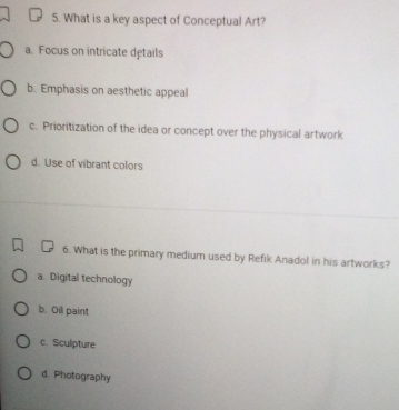 What is a key aspect of Conceptual Art?
a. Focus on intricate details
b. Emphasis on aesthetic appeal
c. Prioritization of the idea or concept over the physical artwork
d. Use of vibrant colors
6. What is the primary medium used by Refik Anadol in his artworks?
a. Digital technology
b. Oil paint
c. Sculpture
d. Photography