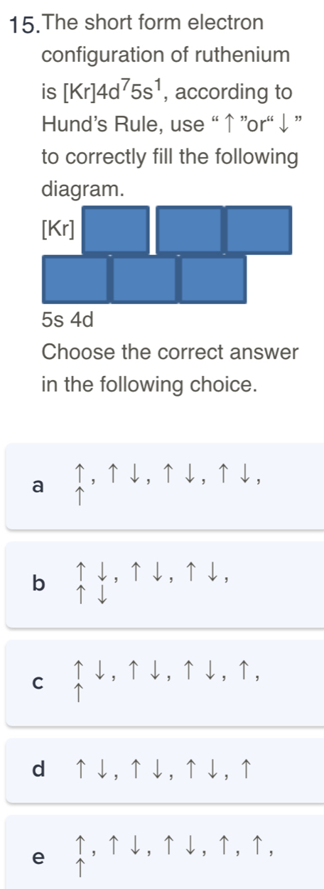 The short form electron
configuration of ruthenium
is [Kr]4d^75s^1 , according to
Hund’s Rule, use “↑ ”or“ ↓”
to correctly fill the following
diagram.
5s 4d
Choose the correct answer
in the following choice.
a ↑,↑↓,↑↓,↑↓,

b beginarrayr uparrow downarrow , uparrow downarrow , uparrow downarrow ,
C uparrow downarrow , uparrow downarrow , uparrow downarrow , uparrow ,
d⊂↑↓, ↑↓, ↑↓, ↑
e uparrow , uparrow downarrow , uparrow downarrow , uparrow , uparrow ,