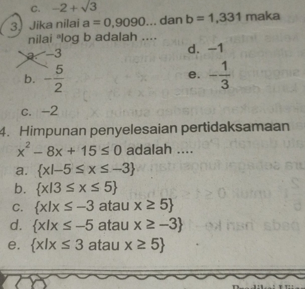 C. -2+sqrt(3)
3. Jika nilai a=0,9090... dan b=1,331 maka
nilai ªlog b adalah ....
a. -3 d. -1
b. - 5/2  - 1/3 
e.
c. -2
4. Himpunan penyelesaian pertidaksamaan
x^2-8x+15≤ 0 adalah ....
a.  x|-5≤ x≤ -3
b.  x|3≤ x≤ 5
C.  x|x≤ -3 atau x≥ 5
d.  x|x≤ -5 atau x≥ -3
e.  x|x≤ 3 atau x≥ 5