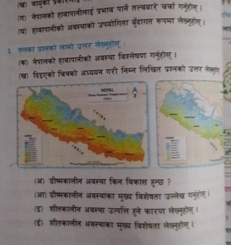 (ख) वायका प्रक 
(ग) नेपालको हावापानीलाई प्रभाव पार्ने तत्त्वबारे चर्चा गन्ुहोस। 
(घ) हावापानीको अवस्थाको उपयोगिता बुँदागत रूपमा लेल्ल्होस् । 
३. तलका प्रश्नको लामो उत्तर लेख्नहोस् : 
(क) नेपालको हावापानीको अवस्था विश्लेषण गनुहॊस्। 
(ख) विइएको चित्रको अध्ययन गरी निम्न लिखित प्रश्नको उत्तर लेजलंत 
(ऑ) ग्रीष्मकालीन अवस्था किन विकास हन्छ ? 
(आ) ग्रीष्मकालीन अवस्थाका मुख्य विशेषता उल्लेख गनुंहोल । 
(इ) शीतकालीन अवस्था उत्पत्ति हुने कारण लेख्नुहोस् । 
(ई) शीतकालीन अवस्थाका मुख्य विशेषता लेख्लुहोस् ।