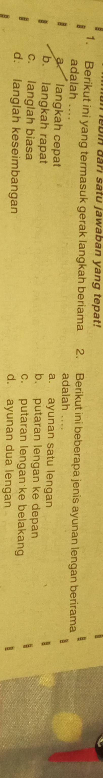 ebin dârı satu jawaban yang tepat!
1. Berikut ini yang termasuk gerak langkah beriama 2. Berikut ini beberapa jenis ayunan lengan berirama
adalah .... adalah ....
a. langkah cepat a. ayunan satu lengan
b. langkah rapat b. putaran lengan ke depan
c. langlah biasa c. putaran lengan ke belakang
d: langlah keseimbangan d. ayunan dua lengan