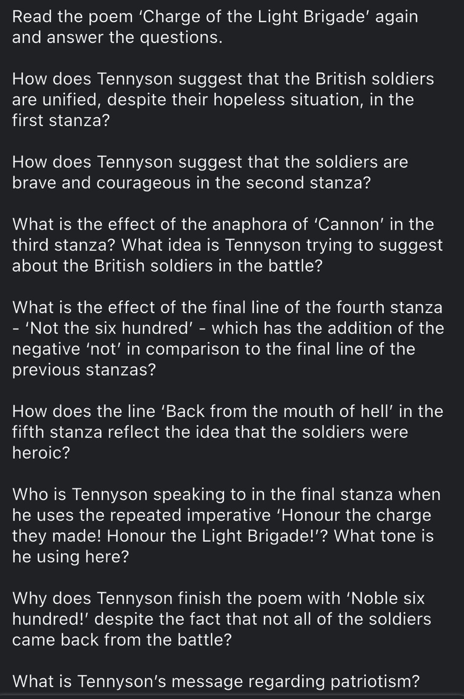 Read the poem ‘Charge of the Light Brigade’ again 
and answer the questions. 
How does Tennyson suggest that the British soldiers 
are unified, despite their hopeless situation, in the 
first stanza? 
How does Tennyson suggest that the soldiers are 
brave and courageous in the second stanza? 
What is the effect of the anaphora of ‘Cannon’ in the 
third stanza? What idea is Tennyson trying to suggest 
about the British soldiers in the battle? 
What is the effect of the final line of the fourth stanza 
- ‘Not the six hundred’ - which has the addition of the 
negative ‘not’ in comparison to the final line of the 
previous stanzas? 
How does the line ‘Back from the mouth of hell’ in the 
fifth stanza reflect the idea that the soldiers were 
heroic? 
Who is Tennyson speaking to in the final stanza when 
he uses the repeated imperative ‘Honour the charge 
they made! Honour the Light Brigade!’? What tone is 
he using here? 
Why does Tennyson finish the poem with ‘Noble six 
hundred!' despite the fact that not all of the soldiers 
came back from the battle? 
What is Tennyson’s message regarding patriotism?