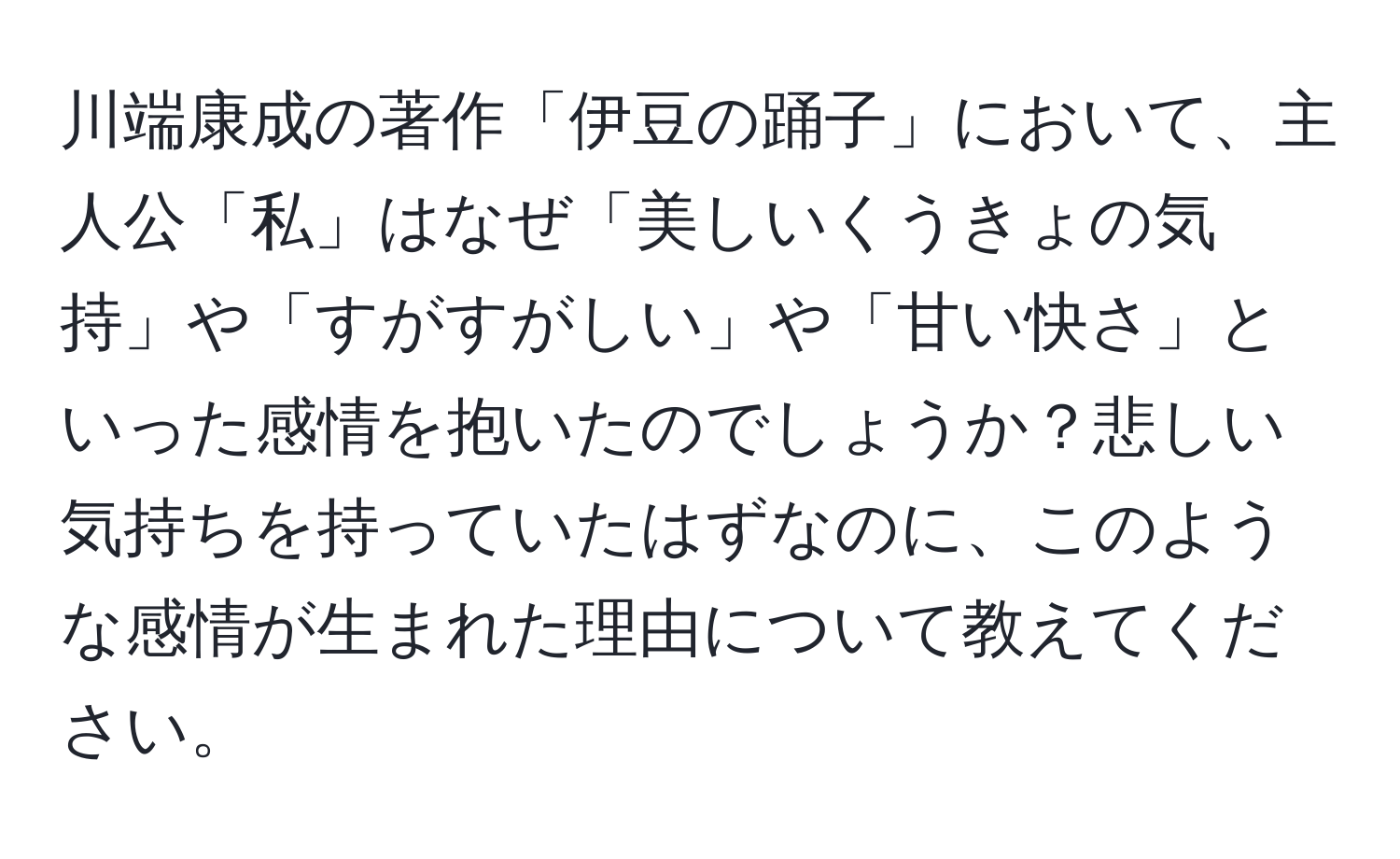 川端康成の著作「伊豆の踊子」において、主人公「私」はなぜ「美しいくうきょの気持」や「すがすがしい」や「甘い快さ」といった感情を抱いたのでしょうか？悲しい気持ちを持っていたはずなのに、このような感情が生まれた理由について教えてください。