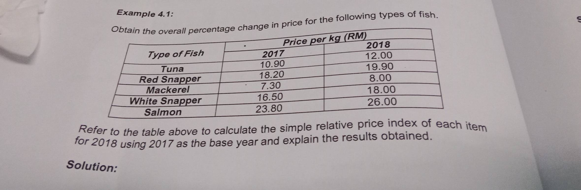 Example 4.1: 
price for the following types of fish. 
Refer to the table above to calculate the simple relative price index of each item 
for 2018 using 2017 as the base year and explain the results obtained. 
Solution: