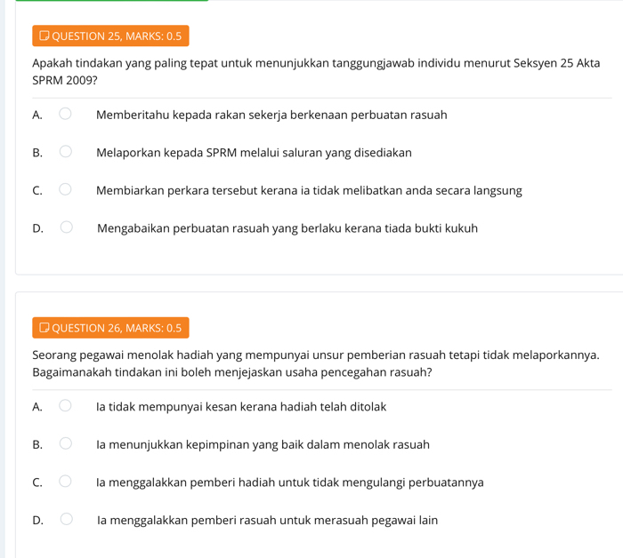 QUESTION 25, MARKS: 0.5
Apakah tindakan yang paling tepat untuk menunjukkan tanggungjawab individu menurut Seksyen 25 Akta
SPRM 2009?
A. Memberitahu kepada rakan sekerja berkenaan perbuatan rasuah
B. Melaporkan kepada SPRM melalui saluran yang disediakan
C. Membiarkan perkara tersebut kerana ia tidak melibatkan anda secara langsung
D. Mengabaikan perbuatan rasuah yang berlaku kerana tiada bukti kukuh
→ QUESTION 26, MARKS: 0.5
Seorang pegawai menolak hadiah yang mempunyai unsur pemberian rasuah tetapi tidak melaporkannya.
Bagaimanakah tindakan ini boleh menjejaskan usaha pencegahan rasuah?
A. Ia tidak mempunyai kesan kerana hadiah telah ditolak
B. Ia menunjukkan kepimpinan yang baik dalam menolak rasuah
C. Ia menggalakkan pemberi hadiah untuk tidak mengulangi perbuatannya
D. Ia menggalakkan pemberi rasuah untuk merasuah pegawai lain