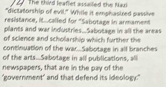 The third leaflet assailed the Nazi 
"dictatorship of evil." While it emphasized passive 
resistance, it...called for “Sabotage in armament 
plants and war industries...Sabotage in all the areas 
of science and scholarship which further the 
continuation of the war...Sabotage in all branches 
of the arts...Sabotage in all publications, all 
newspapers, that are in the pay of the 
‘government’ and that defend its ideology.'