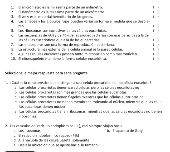 El micrómetro es la milésima parte de un milímetro. ( )
2. El nanómetro es la milésima parte de un micrómetro ( )
3. El ARN es el material hereditario de los genes. ( )
4. Las amebas y los glóbulos rojos pueden variar su forma a medida que se despla-
zan.
( )
5. Los ribosomas son exclusivos de las células eucariotas. ( )
6. Las secuencias de ARN y de ADN de las arqueobacterias son más parecidas a la de
las células eucarióticas que a la de las eubacterias. ( )
7. Las endosporas son una forma de reproducción bacteriana. ( )
8. La estructura más externa de la célula animal es la pared celular. ( )
9. Algunas células eucariotas poseen tanto micronúcleo como macronúcleo. ( )
10. El citoesqueleto mantiene la forma celular eucariótica. ( )
Selecciona la mejor respuesta para cada pregunta
1. ¿Cuál es la característica que distingue a una célula procariota de una célula eucariota?
a. Las células procariotas tienen pared celular, pero las células eucariotas no
b. Las células procariotas son más grandes que las células eucariotas
c. Las células procariotas tienen flagelos mientras que las células eucariotas no
d. Las células procariotas no tienen membrana rodeando al núcleo, mientras que las célu-
las eucariotas tienen núcleo
e. Las células procariotas tienen ribosomas mientras que las células eucariotas no tienen
ribosomas.
2. Las vesículas del retículo endoplásmico (RE), casi siempre viajan hacia:
a. Los lisosomas b. El aparato de Golgi
c. El retículo endoplásmico rugoso (RER)
d. A la vacuola de las célula vegetal solamente
e. Hacia la ubicación que se ajuste hacia su tamaño