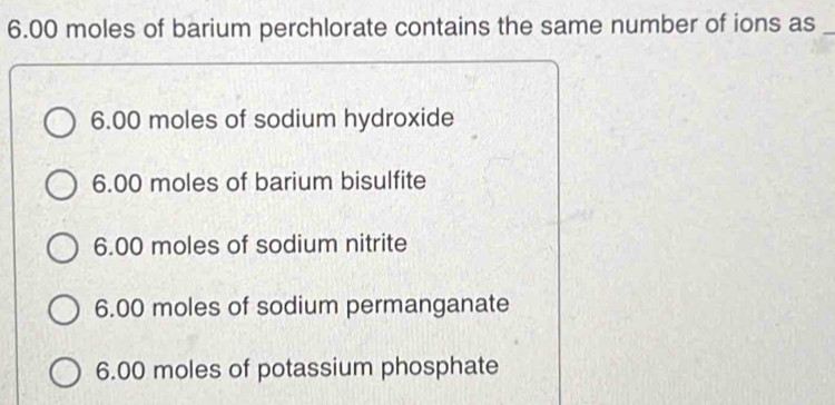 6. 00 moles of barium perchlorate contains the same number of ions as_
6.00 moles of sodium hydroxide
6.00 moles of barium bisulfite
6.00 moles of sodium nitrite
6.00 moles of sodium permanganate
6.00 moles of potassium phosphate