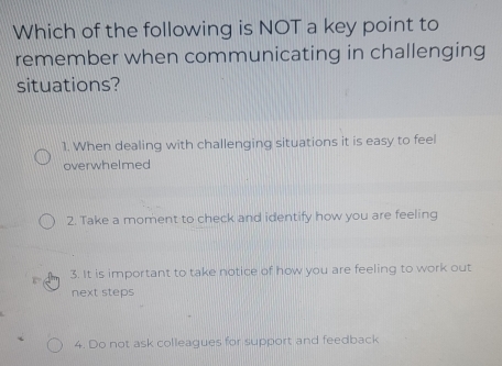 Which of the following is NOT a key point to
remember when communicating in challenging
situations?
1. When dealing with challenging situations it is easy to feel
overwhelmed
2. Take a moment to check and identify how you are feeling
3. It is important to take notice of how you are feeling to work out
next steps
4. Do not ask colleagues for support and feedback