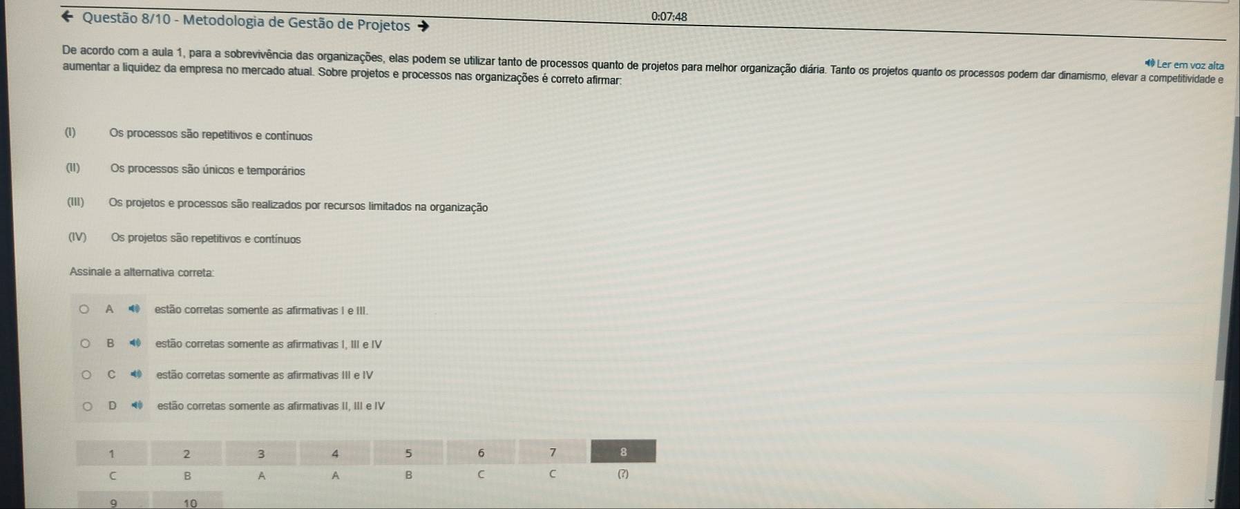 0:07:48
Questão 8/10 - Metodologia de Gestão de Projetos
De acordo com a aula 1, para a sobrevivência das organizações, elas podem se utilizar tanto de processos quanto de projetos para melhor organização diária. Tanto os projetos quanto os processos podem dar dinamismo, elevar a competitividade e
® Ler em voz alta
aumentar a liquidez da empresa no mercado atual. Sobre projetos e processos nas organizações é correto afirmar:
(1) Os processos são repetitivos e contínuos
(II) Os processos são únicos e temporários
(III) Os projetos e processos são realizados por recursos limitados na organização
(IV) Os projetos são repetitivos e contínuos
Assinale a alternativa correta:
A ⑩ estão corretas somente as afirmativas I e III.
B estão corretas somente as afirmativas I, III e IV
C estão corretas somente as afirmativas III e IV
D ◥ estão corretas somente as afirmativas II, III e IV