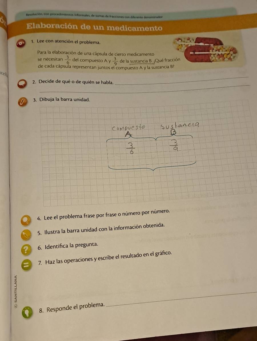 Resolución, con procedimientos informales, de sumas de fracciones con diferente denominador 
Elaboración de un medicamento 
1. Lee con atención el problema. 
Para la elaboración de una cápsula de cierto medicamento 
se nécesitan  3/6  del compuesto A y  3/9  de la sustancia B. ¿Qué fracción 
de cada cápsula representan juntos el compuesto A y la sustancia B? 
tell 
_ 
2. Decide de qué o de quién se habla. 
_ 
0 3. Dibuja la barra unidad. 
Q 4. Lee el problema frase por frase o número por número. 
5. Ilustra la barra unidad con la información obtenida. 
? 6. Identifica la pregunta. 
a 7. Haz las operaciones y escribe el resultado en el gráfico. 
8. Responde el problema. 
_