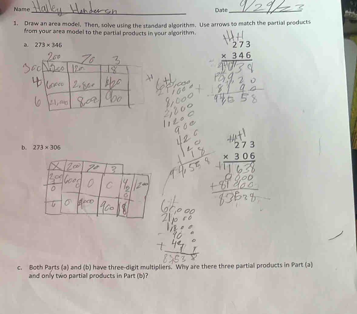 Name_ Date_ 
1. Draw an area model. Then, solve using the standard algorithm. Use arrows to match the partial products 
from your area model to the partial products in your algorithm. 
a. 273* 346
beginarrayr 273 * 346 hline endarray
b. 273* 306
beginarrayr 273 * 306 hline endarray
c. Both Parts (a) and (b) have three-digit multipliers. Why are there three partial products in Part (a) 
and only two partial products in Part (b)?