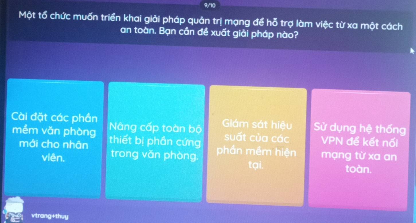 9/10
Một tổ chức muốn triển khai giải pháp quản trị mạng để hỗ trợ làm việc từ xa một cách
an toàn. Bạn cần đề xuất giải pháp nào?
Cài đặt các phần Giám sát hiệu Sử dụng hệ thống
mềm vǎn phòng Nâng cấp toàn bộ
suất của các
thiết bị phần cứng VPN để kết nối
mới cho nhân phần mềm hiện mạng từ xa an
viên.
trong vǎn phòng.
tại. toàn.
vtrang+thuy