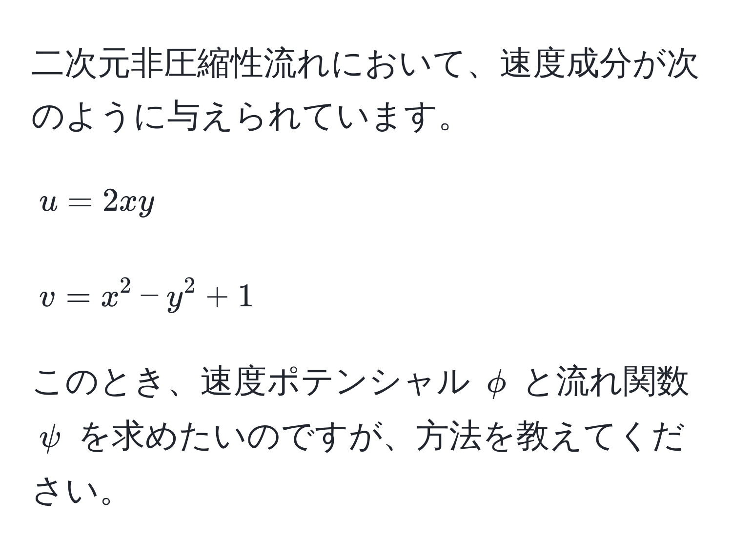 二次元非圧縮性流れにおいて、速度成分が次のように与えられています。  
$$u = 2xy$$  
$$v = x^2 - y^2 + 1$$  
このとき、速度ポテンシャル $phi$ と流れ関数 $psi$ を求めたいのですが、方法を教えてください。