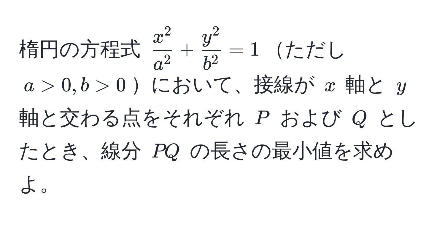 楕円の方程式 (fracx^2a^2 + fracy^2b^2 = 1)ただし (a > 0, b > 0)において、接線が (x) 軸と (y) 軸と交わる点をそれぞれ (P) および (Q) としたとき、線分 (PQ) の長さの最小値を求めよ。