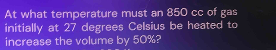 At what temperature must an 850 cc of gas 
initially at 27 degrees Celsius be heated to 
increase the volume by 50%?