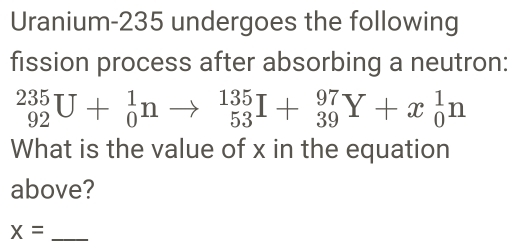 Uranium- 235 undergoes the following 
fission process after absorbing a neutron:
_(92)^(235)U+_0^1nto _(53)^(135)I+_(39)^(97)Y+x_0^1n
What is the value of x in the equation 
above? 
_ x=