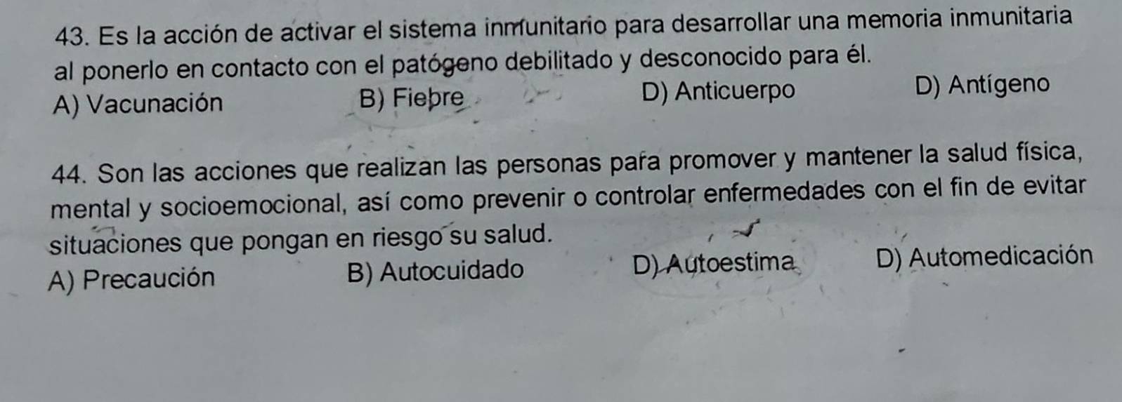 Es la acción de activar el sistema inmunitario para desarrollar una memoria inmunitaria
al ponerlo en contacto con el patógeno debilitado y desconocido para él.
A) Vacunación B) Fiebre D) Anticuerpo
D) Antígeno
44. Son las acciones que realizan las personas paña promover y mantener la salud física,
mental y socioemocional, así como prevenir o controlar enfermedades con el fin de evitar
situaciones que pongan en riesgo su salud.
A) Precaución B) Autocuidado D) Autoestima D) Automedicación