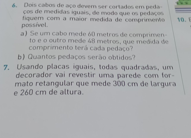 Dois cabos de aço devem ser cortados em peda- 
ços de medidas iguais, de modo que os pedaços 
fiquem com a maior medida de comprimento 10.E 
possível. 
a) Se um cabo mede 60 metros de comprimen- 
to e o outro mede 48 metros, que medida de 
comprimento terá cada pedaço? 
b) Quantos pedaços serão obtidos? 
7. Usando placas iguais, todas quadradas, um 
decorador vai revestir uma parede com for- 
mato retangular que mede 300 cm de largura 
e 260 cm de altura.