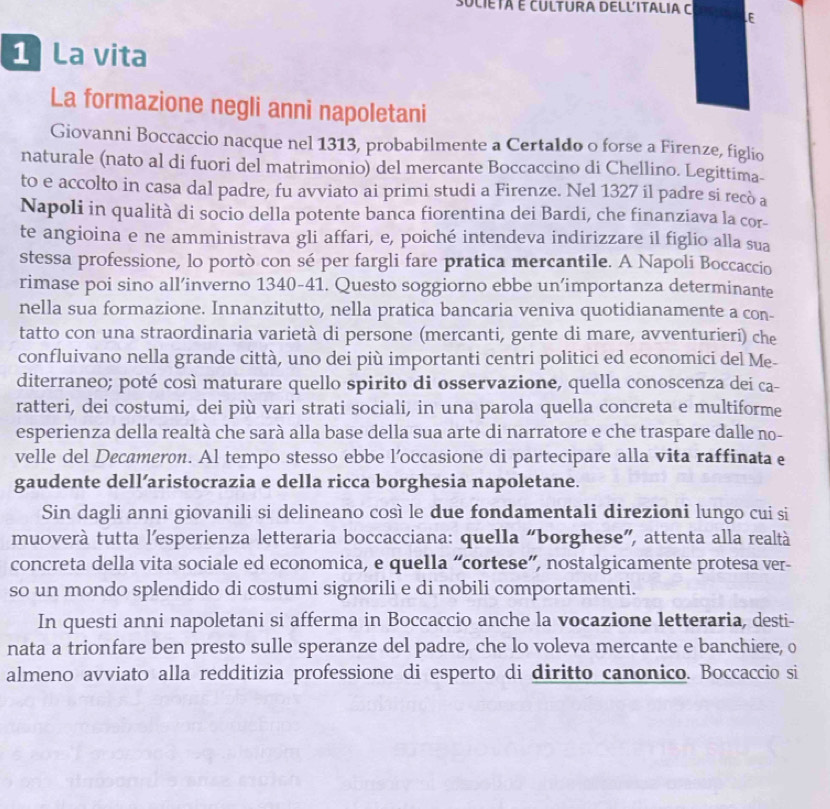 SULIETá E CULTURA DELLITALIA C E
1 La vita
La formazione negli anni napoletani
Giovanni Boccaccio nacque nel 1313, probabilmente a Certaldo o forse a Firenze, figlio
naturale (nato al di fuori del matrimonio) del mercante Boccaccino di Chellino. Legittima-
to e accolto in casa dal padre, fu avviato ai primi studi a Firenze. Nel 1327 il padre si recò a
Napoli in qualità di socio della potente banca fiorentina dei Bardi, che finanziava la cor-
te angioina e ne amministrava gli affari, e, poiché intendeva indirizzare il figlio alla sua
stessa professione, lo portò con sé per fargli fare pratica mercantile. A Napoli Boccaccio
rimase poi sino all’inverno 1340-41. Questo soggiorno ebbe un’importanza determinante
nella sua formazione. Innanzitutto, nella pratica bancaria veniva quotidianamente a con-
tatto con una straordinaria varietà di persone (mercanti, gente di mare, avventurieri) che
confluivano nella grande città, uno dei più importanti centri politici ed economici del Me-
diterraneo; poté così maturare quello spirito di osservazione, quella conoscenza dei ca-
ratteri, dei costumi, dei più vari strati sociali, in una parola quella concreta e multiforme
esperienza della realtà che sarà alla base della sua arte di narratore e che traspare dalle no-
velle del Decameron. Al tempo stesso ebbe l’occasione di partecipare alla vita raffinata e
gaudente dell’aristocrazia e della ricca borghesia napoletane.
Sin dagli anni giovanili si delineano così le due fondamentali direzioni lungo cui si
muoverà tutta l'esperienza letteraria boccacciana: quella “borghese”, attenta alla realtà
concreta della vita sociale ed economica, e quella “cortese”, nostalgicamente protesa ver-
so un mondo splendido di costumi signorili e di nobili comportamenti.
In questi anni napoletani si afferma in Boccaccio anche la vocazione letteraria, desti-
nata a trionfare ben presto sulle speranze del padre, che lo voleva mercante e banchiere, o
almeno avviato alla redditizia professione di esperto di diritto canonico. Boccaccio si