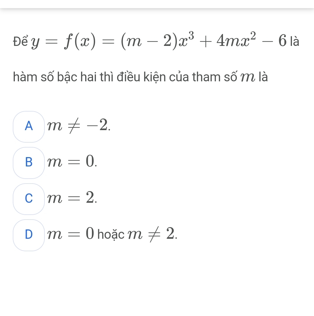 Để y=f(x)=(m-2)x^3+4mx^2-6 là
hàm số bậc hai thì điều kiện của tham số m là
A m!= -2.
B m=0.
C m=2.
D m=0 hoặc m!= 2.