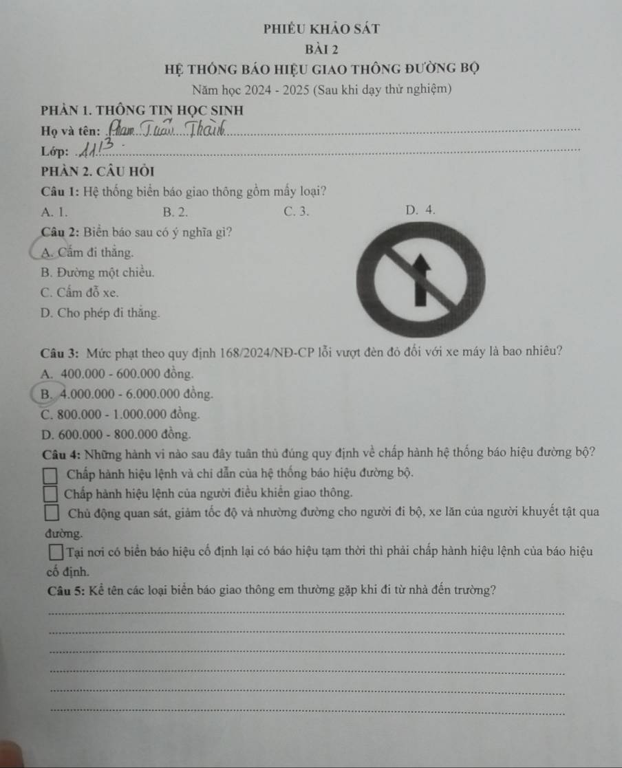 phiêu khảo sát
bài 2
Hệ thông báo hiệu giao thông đường bọ
Năm học 2024 - 2025 (Sau khi dạy thử nghiệm)
PHAN 1. THÔNG TIN HọC SINH
Họ và tên:_
Lớp:_
phàn 2. câu hỏi
Câu 1: Hệ thống biển báo giao thông gồm mấy loại?
A. 1. B. 2. C. 3. D. 4.
Câu 2: Biển báo sau có ý nghĩa gì?
A. Cẩm đi thắng.
B. Đường một chiều.
C. Cẩm đỗ xe.
D. Cho phép đi thắng.
Câu 3: Mức phạt theo quy định 168/2024/NĐ-CP lỗi vượt đèn đỏ đối với xe máy là bao nhiêu?
A. 400.000 - 600.000 đồng.
B. 4.000.000 - 6.000.000 đồng.
C. 800.000 - 1.000.000 đồng.
D. 600.000 - 800.000 đồng.
Câu 4: Những hành vi nào sau đây tuân thủ đúng quy định về chấp hành hệ thống báo hiệu đường bộ?
Chấp hành hiệu lệnh và chi dẫn của hệ thống báo hiệu đường bộ.
Chấp hành hiệu lệnh của người điều khiến giao thông.
Chủ động quan sát, giảm tốc độ và nhường đường cho người đi bộ, xe lăn của người khuyết tật qua
đường.
Tại nơi có biển báo hiệu cố định lại có báo hiệu tạm thời thì phải chấp hành hiệu lệnh của báo hiệu
cố định.
Cầu 5: Kể tên các loại biển báo giao thông em thường gặp khi đi từ nhà đến trường?
_
_
_
_
_
_