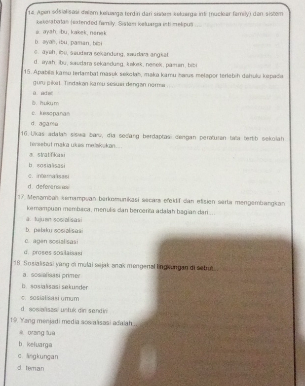 Agen sósialisasi dalam keluarga terdiri dari sistem keluarga inti (nuclear family) dan sistem
kekerabatan (extended family. Sistem keluarga inti meliputi ....
a. ayah, ibu, kakek, nenek
b. ayah, ibu, paman, bibi
c. ayah, ibu, saudara sekandung, saudara angkat
d. ayah, ibu, saudara sekandung, kakek, nenek, paman, bibi
15. Apabila kamu terlambat masuk sekolah, maka kamu harus melapor terlebih dahulu kepada
guru piket. Tindakan kamu sesuai dengan norma ....
a. adat
b. hukum
c. kesopanan
d. agama
16. Ukas adalah siswa baru, dia sedang berdaptasi dengan peraturan tata tertib sekolah
tersebut maka ukas melakukan....
a. stratifikasi
b. sosialisasi
c. internalisasi
d. deferensiasi
17 Menambah kemampuan berkomunikasi secara efektif dan efisien serta mengembangkan
kemampuan membaca, menulis dan bercerita adalah bagian dari....
a. tujuan sosialisasi
b. pelaku sosialisasi
c. agen sosialisasi
d. proses sosilaisasi
18. Sosialisasi yang di mulai sejak anak mengenal lingkungan di sebut.
a. sosialisasi primer
b. sosialisasi sekunder
c. sosialisasi umum
d. sosialisasi untuk diri sendiri
19. Yang menjadi media sosialisasi adalah..
a. orang tua
b. keluarga
c. lingkungan
d. teman