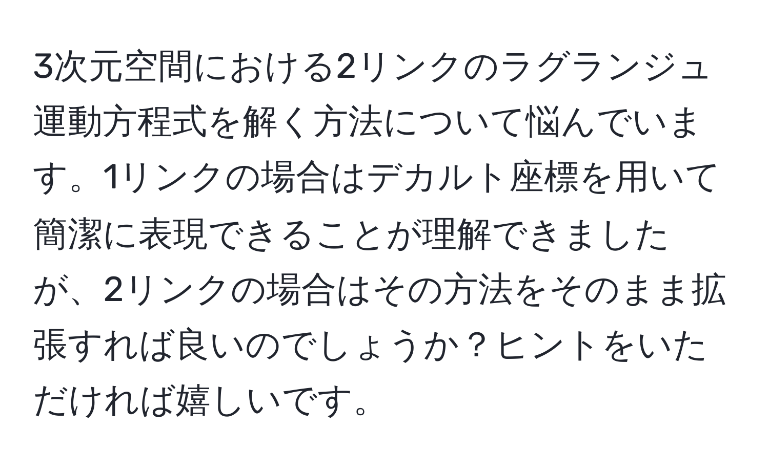 3次元空間における2リンクのラグランジュ運動方程式を解く方法について悩んでいます。1リンクの場合はデカルト座標を用いて簡潔に表現できることが理解できましたが、2リンクの場合はその方法をそのまま拡張すれば良いのでしょうか？ヒントをいただければ嬉しいです。