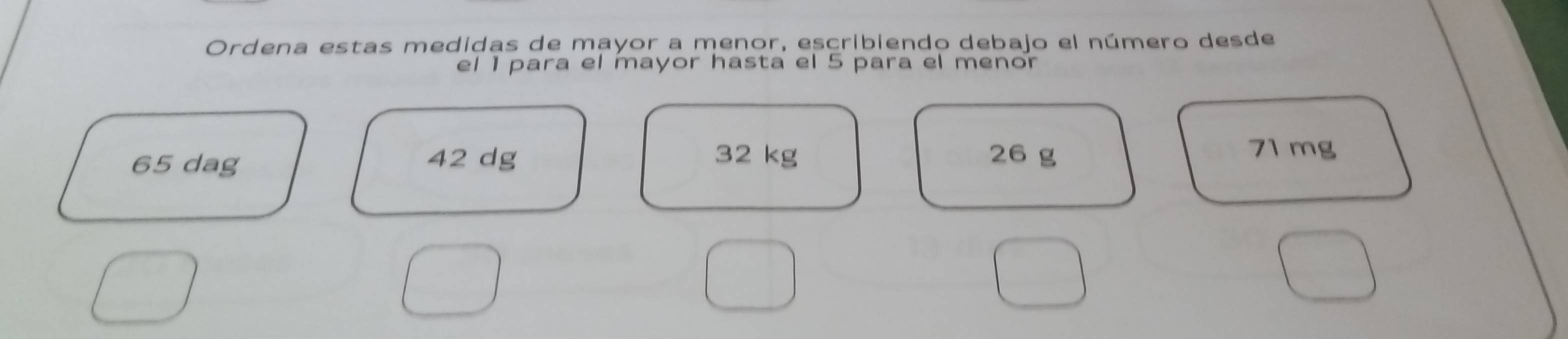 Ordena estas medidas de mayor a menor, escribiendo debajo el número desde 
el 1 para el mayor hasta el 5 para el menor
65 dag 42 dg 32 kg 26 g
71 mg