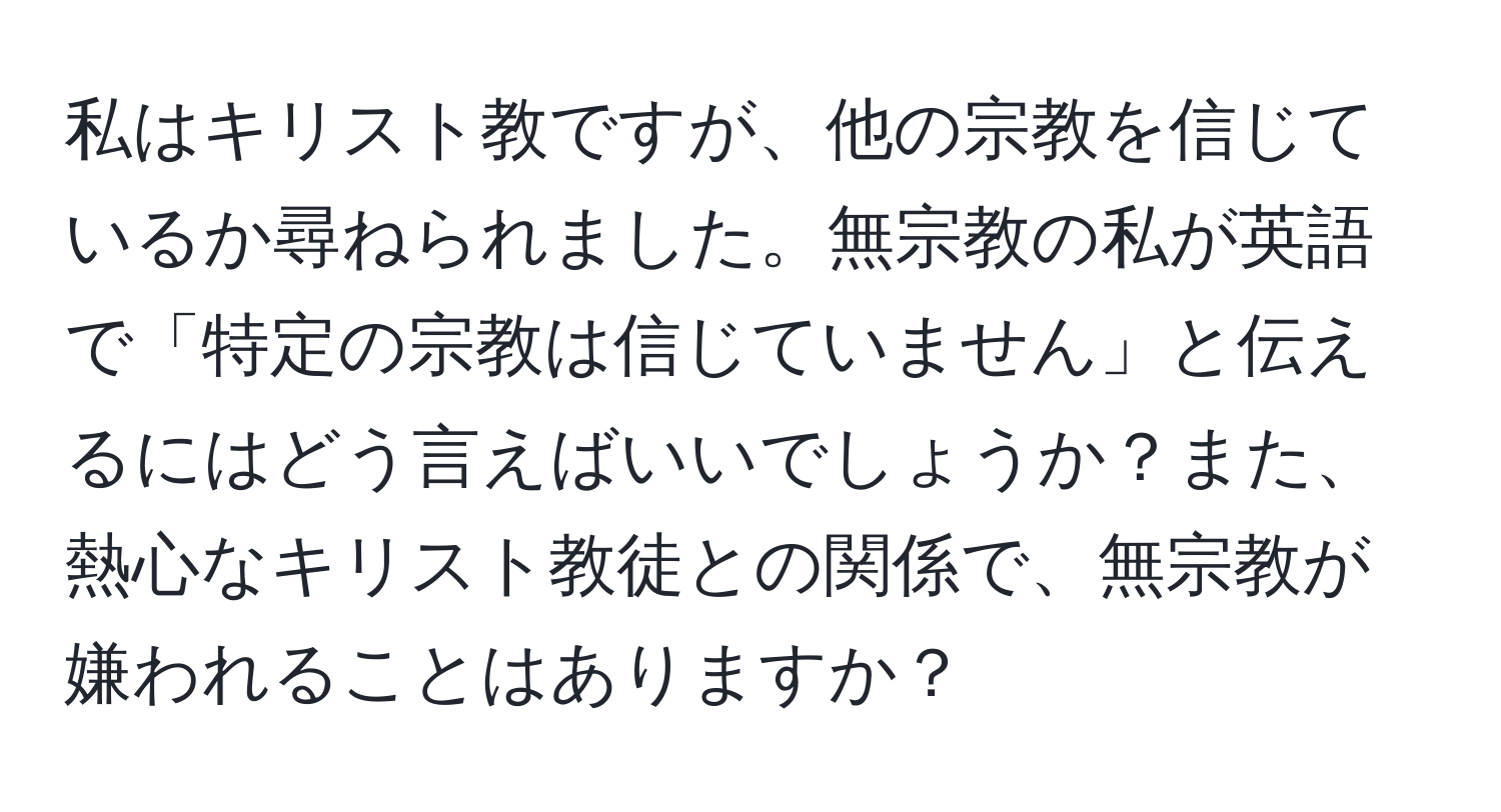 私はキリスト教ですが、他の宗教を信じているか尋ねられました。無宗教の私が英語で「特定の宗教は信じていません」と伝えるにはどう言えばいいでしょうか？また、熱心なキリスト教徒との関係で、無宗教が嫌われることはありますか？