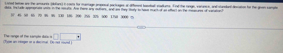 Listed below are the amounts (dollars) it costs for marriage proposal packages at different baseball stadiums. Find the range, variance, and standard deviation for the given sample 
data. Include appropriate units in the results. Are there any outliers, and are they likely to have much of an effect on the measures of variation?
37 45 50 65 70 95 95 130 185 200 255 325 500 1750 3000 □ 
The range of the sample data is □ 
(Type an integer or a decimal. Do not round.)