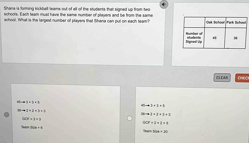 Shana is forming kickball teams out of all of the students that signed up from two
schools. Each team must have the same number of players and be from the same
school. What is the largest number of players that Shana can put on each team?
CLEAR CHECH
45to 3* 3* 5
45to 3* 3* 5
36to 2* 2* 3* 3
36to 2* 2* 3* 3
GCF=3+3
GCF=2* 2* 5
Team Size =6 Team Size =20