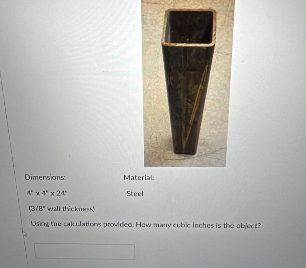 Dimensions: Mate
4''* 4''* 24'' Steel
(3/8'' wall thickness) 
Using the calculations provided, How many cubic inches is the object?