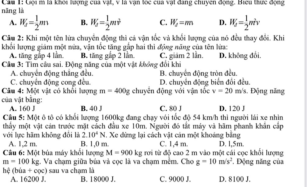 Cau 1: Gội m là khỏi lượng của vật, v là vận tóc của vật đang chuyen động. Biểu thực động
nǎng là
A. W_d= 1/2 mv B. W_d= 1/2 mv^2 C. W_d=mv D. W_d= 1/2 m^2v
Câu 2: Khi một tên lửa chuyển động thì cả vận tốc và khối lượng của nó đều thay đổi. Khi
khối lượng giảm một nửa, vận tốc tăng gấp hai thì động năng của tên lửa:
A. tăng gấp 4 lần. B. tăng gấp 2 lần. C. giảm 2 lần. D. không đổi.
Câu 3: Tìm câu sai. Động năng của một vật không đồi khi
A. chuyền động thắng đều. B. chuyền động tròn đều.
C. chuyển động cong đều. D. chuyển động biến đổi đều.
Câu 4: Một vật có khổi lượng m=400g chuyền động với vận tốc v=20m/s.  Động năng
của vật bằng:
A. 160 J B. 40 J C. 80 J D. 120 J
Câu 5: Một ô tô có khối lượng 1600kg đang chạy vói tốc độ 54 km/h thì người lái xe nhìn
thấy một vật cản trước mặt cách đầu xe 10m. Người đó tắt máy và hãm phanh khẩn cấp
với lực hãm không đổi là 2.10^4N T. Xe dừng lại cách vật cản một khoảng bằng
A. 1,2 m. B. 1,0 m. C. 1,4 m. D. l,5m.
Câu 6: Một búa máy khối lượng M=900kg rơi từ độ cao 2 m vào một cái cọc khối lượng
m=100kg. Va chạm giữa búa và cọc là va chạm mềm. Cho g=10m/s^2.  Động năng của
hệ (búa +cqc) sau va chạm là
A. 16200 J. B. 18000 J. C. 9000 J. D. 8100 J.