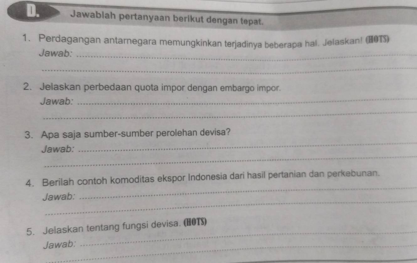 Jawablah pertanyaan berikut dengan tepat. 
1. Perdagangan antarnegara memungkinkan terjadinya beberapa hal. Jelaskan! (HOTS) 
Jawab:_ 
_ 
2. Jelaskan perbedaan quota impor dengan embargo impor. 
Jawab: 
_ 
_ 
3. Apa saja sumber-sumber perolehan devisa? 
_ 
Jawab: 
_ 
_ 
4. Berilah contoh komoditas ekspor Indonesia dari hasil pertanian dan perkebunan. 
_ 
Jawab: 
5. Jelaskan tentang fungsi devisa. (HOT) 
Jawab: 
_