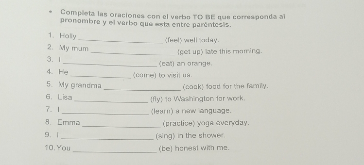 Completa las oraciones con el verbo TO BE que corresponda al 
pronombre y el verbo que esta entre paréntesis. 
1.Holly 
_(feel) well today. 
2. My mum 
_(get up) late this morning. 
3. I _(eat) an orange. 
4. He _(come) to visit us. 
5. My grandma _(cook) food for the family. 
6. Lisa _(fly) to Washington for work. 
7、1 _(learn) a new language. 
8. Emma _(practice) yoga everyday. 
9.1_ (sing) in the shower. 
10. You _(be) honest with me.