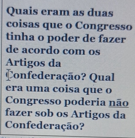 Quais eram as duas 
coisas que o Congresso 
tinha o poder de fazer 
de acordo com os 
Artigos da 
Confederação? Qual 
era uma coisa que o 
Congresso poderia não 
fazer sob os Artigos da 
Confederação?