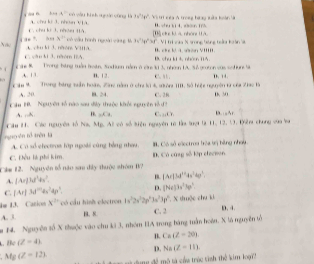 oh 6. lon A^2 có cầu hình ngoài cũng là 3w^23p^2 :Vị trí của A trong băng tuần hoàn là
A. chu ki 3. nhóm VIA. B. chu kì 4, nhóm 1B.
C. chu kí 3, nhóm IA. [D] chu ki 4, nhóm IIA.
Ca ? lon A □ có cầu hình ngoài cũng là 3a^23p^23d^2 -  Vị trí của X trong bảng tuần hoàn là
Nác
A. chu ki 3. nhóm VIIIA. B. chu ki 4, nhòm VIIIB.
C. chu kí 3. nhóm IIA. D. chu ki 4, nhóm IA.
) (
Câu 8. Trong băng tuần hoàn, Sodium nằm ở chu ki 3, nhóm 1A. Số proton của sodium lã
A. 13. B. 12. C.11. D. 14.
Cáu 9. Trong băng tuần hoàn, Zine nằm ở chu kì 4, nhóm IIB. Số hiệu nguyên từ của Zine là
A. 20. B. 24. C. 28. D. 30.
Câu 10. Nguyên tổ nào sau đây thuộc khối nguyên tổ đ?
A. nK. B. _□ .Ca. C. _34Cr_1 D. |sA∩
Câu H. Các nguyên tố Na, Mg. Al có số hiệu nguyên từ lần lượt là 11, 12, 13. Điễm chung của ba
nguyên tổ trên là
A. Có số electron lớp ngoài cùng bằng nhau. B. Có số electron hóa trị bằng nhau.
C. Đều là phi kim. D. Có cùng số lớp electron.
Câu 12. Nguyên tổ nào sau đây thuộc nhóm B?
A. [Ar]3d^3ds^2.
B. [Ar]3d^(10)4s^24p^3.
C. [Ar]3d^(10)4s^24p^3. D. [Ne]3s^23p^3.
âu 13. Cation X^(2x) có cầu hình electron 1s^22s^22p^63s^23p^6 X thuộc chu ki
A. 3. B. 8. C. 2 D. 4.
m 14. Nguyên tố X thuộc vào chu ki 3, nhóm IIA trong băng tuần hoàn. X là nguyên tổ
B. Ca(Z=20). . Be (Z=4).
D. Na(Z=11).
Mg(Z=12).
dung đề mô tả cầu trúc tinh thể kim loại?