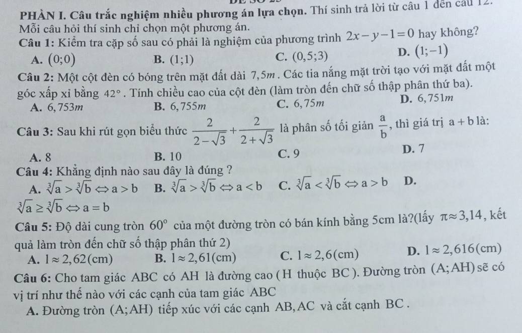 PHÀN I. Câu trắc nghiệm nhiều phương án lựa chọn. Thí sinh trả lời từ câu 1 đến cau 12.
Mỗi câu hỏi thí sinh chỉ chọn một phương án.
Câu 1: Kiểm tra cặp số sau có phải là nghiệm của phương trình 2x-y-1=0 hay không?
A. (0;0) B. (1;1)
C. (0,5;3)
D. (1;-1)
Câu 2: Một cột đèn có bóng trên mặt đất dài 7,5m . Các tia nắng mặt trời tạo với mặt đất một
góc xấp xỉ bằng 42°. Tính chiều cao của cột đèn (làm tròn đến chữ số thập phân thứ ba).
A. 6,753m B. 6,755m C. 6,75m D. 6,751m
Câu 3: Sau khi rút gọn biểu thức  2/2-sqrt(3) + 2/2+sqrt(3)  là phân số tối giản  a/b  , thì giá trị a+b là:
A. 8 B. 10 C. 9 D. 7
Câu 4: Khẳng định nào sau đây là đúng ?
A. sqrt[3](a)>sqrt[3](b)Leftrightarrow a a>b B. sqrt[3](a)>sqrt[3](b)Leftrightarrow a C. sqrt[3](a) b D.
sqrt[3](a)≥ sqrt[3](b)Leftrightarrow a=b
Câu 5: Độ dài cung tròn 60° của một đường tròn có bán kính bằng 5cm là?(lấy π approx 3,14 , kết
quả làm tròn đến chữ số thập phân thứ 2)
A. 1approx 2,62(cm) B. lapprox 2,61(cm) C. lapprox 2,6(cm) D. 1approx 2,616(cm)
Câu 6: Cho tam giác ABC có AH là đường cao ( H thuộc BC ). Đường tròn (A;AH) sẽ có
vị trí như thế nào với các cạnh của tam giác ABC
A. Đường tròn (A;AH) tiếp xúc với các cạnh AB,AC và cắt cạnh BC .