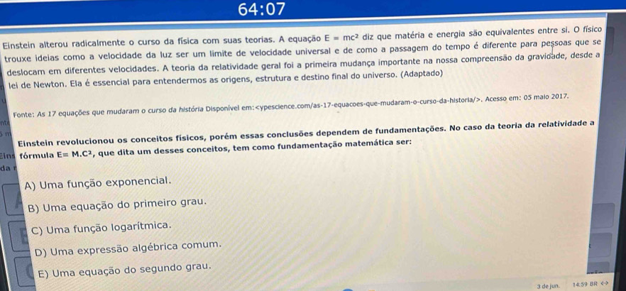 64:07 
Einstein alterou radicalmente o curso da física com suas teorias. A equação E=mc^2 diz que matéria e energia são equivalentes entre si. O físico
trouxe ideias como a velocidade da luz ser um limite de velocidade universal e de como a passagem do tempo é diferente para peșsoas que se
deslocam em diferentes velocidades. A teoria da relatividade geral foi a primeira mudança importante na nossa compreensão da gravidade, desde a
lei de Newton. Ela é essencial para entendermos as origens, estrutura e destino final do universo. (Adaptado)

Fonte: As 17 equações que mudaram o curso da história Disponível em: 17 -equacoes-que-mudaram-o-curso-da-historia/>. Acesso em: 05 maio 2017.
nt
Einstein revolucionou os conceitos físicos, porém essas conclusões dependem de fundamentações. No caso da teoria da relatividade a
5m
Eins fórmula E=M.C^2 , que dita um desses conceitos, tem como fundamentação matemática ser:
da r
A) Uma função exponencial.
B) Uma equação do primeiro grau.
C) Uma função logarítmica.
D) Uma expressão algébrica comum.
E) Uma equação do segundo grau.
3 de jun. 14:59 BR <