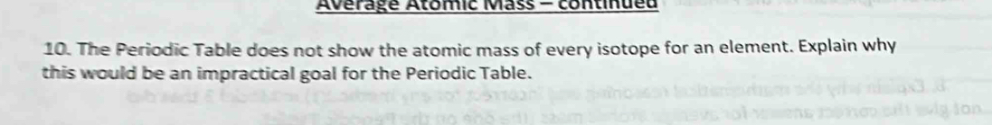 Avérage Atomic Mass - continueu 
10. The Periodic Table does not show the atomic mass of every isotope for an element. Explain why 
this would be an impractical goal for the Periodic Table.