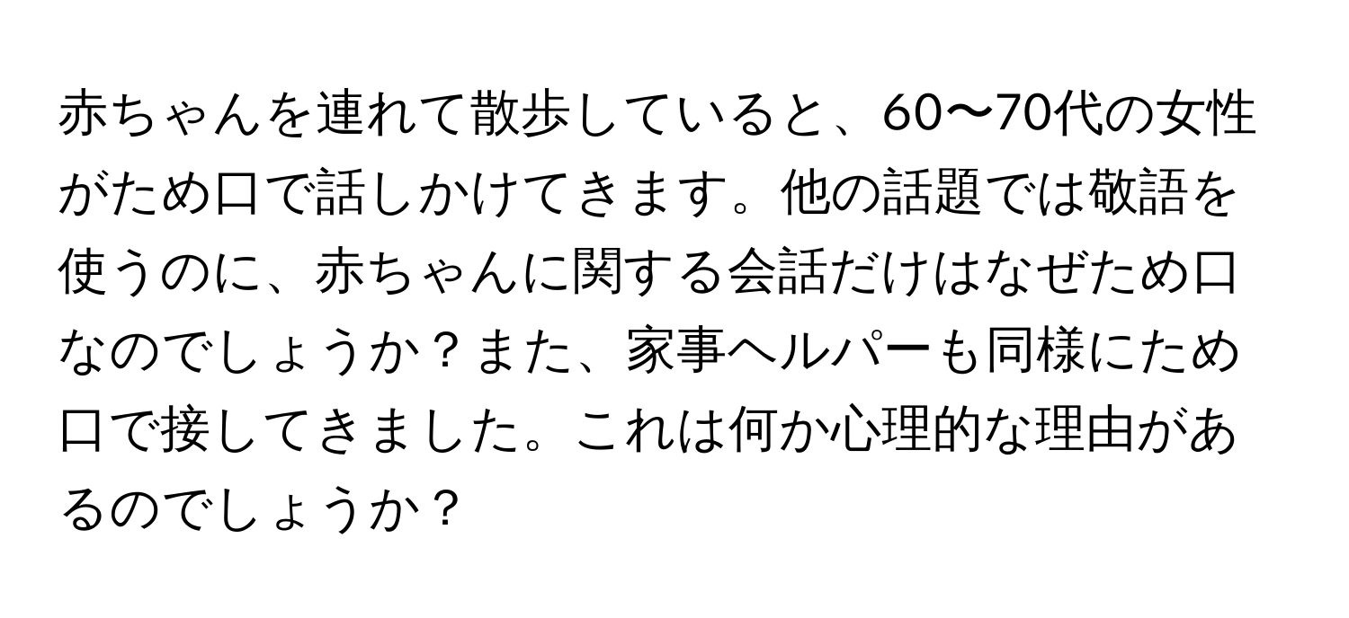 赤ちゃんを連れて散歩していると、60〜70代の女性がため口で話しかけてきます。他の話題では敬語を使うのに、赤ちゃんに関する会話だけはなぜため口なのでしょうか？また、家事ヘルパーも同様にため口で接してきました。これは何か心理的な理由があるのでしょうか？