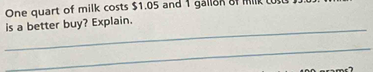 One quart of milk costs $1.05 and 1 gallon of mik L 
_ 
is a better buy? Explain. 
_