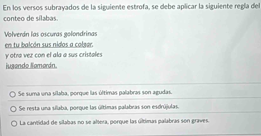 En los versos subrayados de la siguiente estrofa, se debe aplicar la siguiente regla del
conteo de sílabas.
Volverán las oscuras golondrinas
en tu balcón sus nidos a colgar,
y otra vez con el ala a sus cristales
jugando llamarán.
Se suma una sílaba, porque las últimas palabras son agudas.
Se resta una sílaba, porque las últimas palabras son esdrújulas.
La cantidad de sílabas no se altera, porque las últimas palabras son graves.